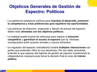 Objeticos Generales de Gestión de
           Espectro: Políticos
 Los gobiernos establecen políticas para impulsar el desarrollo, promover
  la competencia y crear preferencias para equilibrar las oportunidades.

 Las prácticas de atribución, asignación y fijación de precios del espectro
  deben estar alineadas con los objetivos políticos.

 La realidad puede frustrar los esfuerzos para mejorar la situación
  competitiva y garantizar el acceso al espectro (por ej: intereses
  contrapuestos entre usuarios actuales y nuevos entrantes).

 Un regulador del espectro radioeléctrico tendrá múltiples interacciones con
  partes que pretendan influir en sus decisiones. Por eso debe conocerlas,
  entender lo que esperan del régimen de gestión de espectro manteniendo la
  independencia necesaria para tomar la decisión final en aras del interés
  público.
 