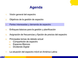 Agenda
1.   Visión general del espectro

2.   Objetivos de la gestión de espectro

3.   Partes interesadas y demanda de espectro

4.   Enfoques básicos para la gestión y planificación

5.   Asignación de frecuencias y fijación de precios del espectro

6.    Principales temas de debate actual
     a)   Compartición de espectro
     b)   Espacios Blancos
     c)   Dividendo Digital

7.   La situación del espectro móvil en América Latina
 