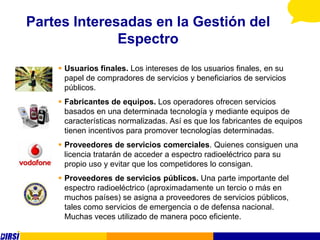 Partes Interesadas en la Gestión del
              Espectro
     Usuarios finales. Los intereses de los usuarios finales, en su
      papel de compradores de servicios y beneficiarios de servicios
      públicos.
     Fabricantes de equipos. Los operadores ofrecen servicios
      basados en una determinada tecnología y mediante equipos de
      características normalizadas. Así es que los fabricantes de equipos
      tienen incentivos para promover tecnologías determinadas.
     Proveedores de servicios comerciales. Quienes consiguen una
      licencia tratarán de acceder a espectro radioeléctrico para su
      propio uso y evitar que los competidores lo consigan.
     Proveedores de servicios públicos. Una parte importante del
      espectro radioeléctrico (aproximadamente un tercio o más en
      muchos países) se asigna a proveedores de servicios públicos,
      tales como servicios de emergencia o de defensa nacional.
      Muchas veces utilizado de manera poco eficiente.
 