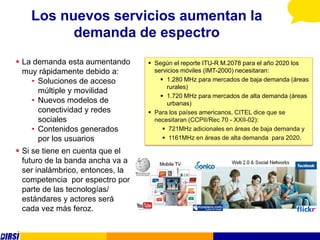 Los nuevos servicios aumentan la
          demanda de espectro
 La demanda esta aumentando       Según el reporte ITU-R M.2078 para el año 2020 los
  muy rápidamente debido a:         servicios móviles (IMT-2000) necesitaran:
    • Soluciones de acceso             1.280 MHz para mercados de baja demanda (áreas
                                         rurales)
      múltiple y movilidad
                                       1.720 MHz para mercados de alta demanda (áreas
    • Nuevos modelos de                  urbanas)
      conectividad y redes         Para los países americanos, CITEL dice que se
      sociales                      necesitaran (CCPII/Rec 70 - XXII-02):
    • Contenidos generados              721MHz adicionales en áreas de baja demanda y
      por los usuarios                  1161MHz en áreas de alta demanda para 2020.

 Si se tiene en cuenta que el
  futuro de la banda ancha va a
  ser inalámbrico, entonces, la
  competencia por espectro por
  parte de las tecnologías/
  estándares y actores será
  cada vez más feroz.
 