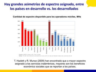 Hay grandes asimetrías de espectro asignado, entre
   los países en desarrollo vs. los desarrollados

     Cantidad de espectro disponible para los operadores móviles, MHz




          Fuente: GSMA en base a ADL, Plum, Wrege
          Notas: *El valor de la India es el promedio por circulo de 2G. El valor de Pakistán refiere solo a servicios de 2G.



      T. Hazlett y R. Munoz (2009) han encontrado que a mayor espectro
       asignado a los servicios inalámbricos, mayores son los beneficios
               económico sociales que se reportan a los países.
 