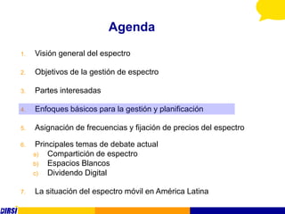 Agenda
1.   Visión general del espectro

2.   Objetivos de la gestión de espectro

3.   Partes interesadas

4.   Enfoques básicos para la gestión y planificación

5.   Asignación de frecuencias y fijación de precios del espectro

6.    Principales temas de debate actual
     a)   Compartición de espectro
     b)   Espacios Blancos
     c)   Dividendo Digital

7.   La situación del espectro móvil en América Latina
 