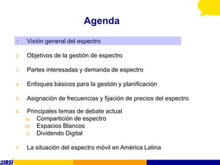 Agenda
1.   Visión general del espectro

2.   Objetivos de la gestión de espectro

3.   Partes interesadas y demanda de espectro

4.   Enfoques básicos para la gestión y planificación

5.   Asignación de frecuencias y fijación de precios del espectro

6.    Principales temas de debate actual
     a)   Compartición de espectro
     b)   Espacios Blancos
     c)   Dividendo Digital

7.   La situación del espectro móvil en América Latina
 