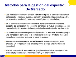 Métodos para la gestión del espectro:
           De Mercado
 Los métodos de mercado brindan flexibilidad para a) cambiar la titularidad
  del espectro (mediante subastas por ej.) y b) para la utilización el espectro
  de acuerdo a su elección (cambios tecnológicos contemplados).

 En la comercialización el usuario actual transfiere voluntariamente el
  derecho de utilización del espectro, por el que el nuevo usuario paga, pero
  manteniendo el transferente la propiedad del espectro total o parcialmente.

 La comercialización del espectro contribuye a un uso más eficiente porque
  una transacción comercial sólo se realizaría si el espectro tiene más valor
  para el nuevo usuario que para el usuario anterior.

 Esto no será así si el costo de transacción es demasiado alto, si se
  presenta un comportamiento anticompetitivo o surge una interferencia
  perjudicial.

 Existen una serie de mecanismos que pueden utilizarse: a) Negociación
  bilateral ; b) Subastas; c) Intermediación; y d) Intercambio.
 