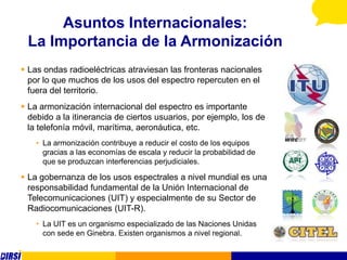 Asuntos Internacionales:
 La Importancia de la Armonización
 Las ondas radioeléctricas atraviesan las fronteras nacionales
  por lo que muchos de los usos del espectro repercuten en el
  fuera del territorio.
 La armonización internacional del espectro es importante
  debido a la itinerancia de ciertos usuarios, por ejemplo, los de
  la telefonía móvil, marítima, aeronáutica, etc.
    • La armonización contribuye a reducir el costo de los equipos
      gracias a las economías de escala y reducir la probabilidad de
      que se produzcan interferencias perjudiciales.

 La gobernanza de los usos espectrales a nivel mundial es una
  responsabilidad fundamental de la Unión Internacional de
  Telecomunicaciones (UIT) y especialmente de su Sector de
  Radiocomunicaciones (UIT-R).
    • La UIT es un organismo especializado de las Naciones Unidas
      con sede en Ginebra. Existen organismos a nivel regional.
 