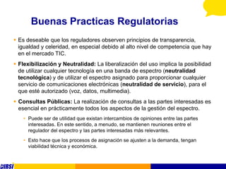 Buenas Practicas Regulatorias
 Es deseable que los reguladores observen principios de transparencia,
  igualdad y celeridad, en especial debido al alto nivel de competencia que hay
  en el mercado TIC.
 Flexibilización y Neutralidad: La liberalización del uso implica la posibilidad
  de utilizar cualquier tecnología en una banda de espectro (neutralidad
  tecnológica) y de utilizar el espectro asignado para proporcionar cualquier
  servicio de comunicaciones electrónicas (neutralidad de servicio), para el
  que esté autorizado (voz, datos, multimedia).
 Consultas Públicas: La realización de consultas a las partes interesadas es
  esencial en prácticamente todos los aspectos de la gestión del espectro.
    • Puede ser de utilidad que existan intercambios de opiniones entre las partes
      interesadas. En este sentido, a menudo, se mantienen reuniones entre el
      regulador del espectro y las partes interesadas más relevantes.
    • Esto hace que los procesos de asignación se ajusten a la demanda, tengan
      viabilidad técnica y económica.
 
