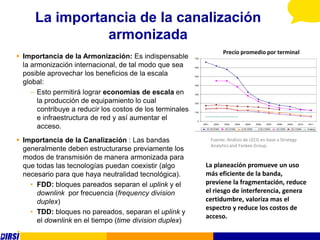 La importancia de la canalización
                armonizada
                                                                                Precio promedio por terminal
 Importancia de la Armonización: Es indispensable         700


  la armonización internacional, de tal modo que sea       600


  posible aprovechar los beneficios de la escala           500


  global:                                                  400


     – Esto permitirá lograr economías de escala en        300


       la producción de equipamiento lo cual               200


       contribuye a reducir los costos de los terminales   100


       e infraestructura de red y así aumentar el            0


       acceso.                                                   2001    2002

                                                                   3G WCDMA
                                                                                2003

                                                                                3G CDMA
                                                                                       2004     2005

                                                                                              2.5G GSM
                                                                                                         2006   2007

                                                                                                          2.5G CDMA
                                                                                                                       2008

                                                                                                                       2G GSM
                                                                                                                                2009   2010

                                                                                                                                  2G CDMA
                                                                                                                                              2011

                                                                                                                                              Analog




 Importancia de la Canalización : Las bandas                           Fuente: Análisis de LECG en base a Strategy
                                                                        Analytics and Yankee Group.
  generalmente deben estructurarse previamente los
  modos de transmisión de manera armonizada para
  que todas las tecnologías puedan coexistir (algo                La planeación promueve un uso
  necesario para que haya neutralidad tecnológica).               más eficiente de la banda,
    • FDD: bloques pareados separan el uplink y el                previene la fragmentación, reduce
      downlink por frecuencia (frequency division                 el riesgo de interferencia, genera
      duplex)                                                     certidumbre, valoriza mas el
                                                                  espectro y reduce los costos de
    • TDD: bloques no pareados, separan el uplink y
                                                                  acceso.
      el downlink en el tiempo (time division duplex)
 