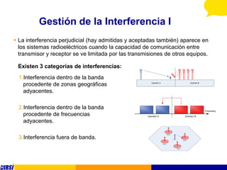 Gestión de la Interferencia I
 La interferencia perjudicial (hay admitidas y aceptadas también) aparece en
  los sistemas radioeléctricos cuando la capacidad de comunicación entre
  transmisor y receptor se ve limitada por las transmisiones de otros equipos.

 Existen 3 categorías de interferencias:
  1.Interferencia dentro de la banda
    procedente de zonas geográficas
    adyacentes.

  2.Interferencia dentro de la banda
    procedente de frecuencias
    adyacentes.

  3.Interferencia fuera de banda.
 