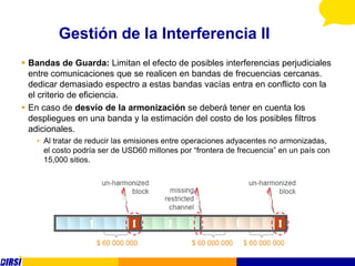 Gestión de la Interferencia II
 Bandas de Guarda: Limitan el efecto de posibles interferencias perjudiciales
  entre comunicaciones que se realicen en bandas de frecuencias cercanas.
  dedicar demasiado espectro a estas bandas vacías entra en conflicto con la
  el criterio de eficiencia.
 En caso de desvío de la armonización se deberá tener en cuenta los
  despliegues en una banda y la estimación del costo de los posibles filtros
  adicionales.
   • Al tratar de reducir las emisiones entre operaciones adyacentes no armonizadas,
     el costo podría ser de USD60 millones por “frontera de frecuencia” en un país con
     15,000 sitios.
 