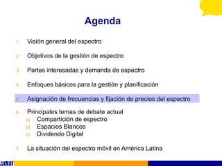 Agenda
1.   Visión general del espectro

2.   Objetivos de la gestión de espectro

3.   Partes interesadas y demanda de espectro

4.   Enfoques básicos para la gestión y planificación

5.   Asignación de frecuencias y fijación de precios del espectro

6.    Principales temas de debate actual
     a)   Compartición de espectro
     b)   Espacios Blancos
     c)   Dividendo Digital

7.   La situación del espectro móvil en América Latina
 