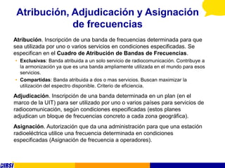 Atribución, Adjudicación y Asignación
             de frecuencias
Atribución. Inscripción de una banda de frecuencias determinada para que
sea utilizada por uno o varios servicios en condiciones especificadas. Se
especifican en el Cuadro de Atribución de Bandas de Frecuencias.
• Exclusivas: Banda atribuida a un solo servicio de radiocomunicación. Contribuye a
  la armonización ya que es una banda ampliamente utilizada en el mundo para esos
  servicios.
• Compartidas: Banda atribuida a dos o mas servicios. Buscan maximizar la
  utilización del espectro disponible. Criterio de eficiencia.

Adjudicación. Inscripción de una banda determinada en un plan (en el
marco de la UIT) para ser utilizado por uno o varios países para servicios de
radiocomunicación, según condiciones especificadas (estos planes
adjudican un bloque de frecuencias concreto a cada zona geográfica).
Asignación. Autorización que da una administración para que una estación
radioeléctrica utilice una frecuencia determinada en condiciones
especificadas (Asignación de frecuencia a operadores).
 