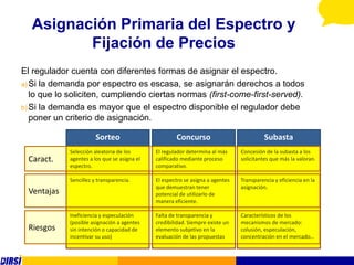 Asignación Primaria del Espectro y
         Fijación de Precios
El regulador cuenta con diferentes formas de asignar el espectro.
a) Si la demanda por espectro es escasa, se asignarán derechos a todos
   lo que lo soliciten, cumpliendo ciertas normas (first-come-first-served).
b) Si la demanda es mayor que el espectro disponible el regulador debe
   poner un criterio de asignación.

                        Sorteo                        Concurso                            Subasta
             Selección aleatoria de los       El regulador determina al más     Concesión de la subasta a los
 Caract.     agentes a los que se asigna el   calificado mediante proceso       solicitantes que más la valoran.
             espectro.                        comparativo.

             Sencillez y transparencia.       El espectro se asigna a agentes   Transparencia y eficiencia en la
                                              que demuestran tener              asignación.
 Ventajas                                     potencial de utilizarlo de
                                              manera eficiente.

             Ineficiencia y especulación      Falta de transparencia y          Característicos de los
             (posible asignación a agentes    credibilidad. Siempre existe un   mecanismos de mercado:
 Riesgos     sin intención o capacidad de     elemento subjetivo en la          colusión, especulación,
             incentivar su uso)               evaluación de las propuestas      concentración en el mercado…
 