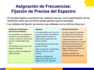 Asignación de Frecuencias:
      Fijación de Precios del Espectro
 El principal objetivo económico de cualquier recurso es la maximización de los
  beneficios netos que el mismo puede generar para la sociedad.
 Los métodos de fijación de precios mas utilizados en los últimos años son:

   Audiencias Comparativas             Subastas:                          Mercado Secundario:
   (Concursos de belleza):             Los competidores por la licencia   La venta/ alquiler de espectro
   Las solicitudes se evaluaban en     presentan ofertas competitivas,    por parte de los titulares del
   función de una diversidad de        adjudicándose la licencia al       derecho de uso de espectro.
   criterios, cobertura, precios por   mejor postor (aquel que mas        La liberalización del uso del
   servicio, medioambientales,         dinero ofrezca).                   espectro contribuye a un mayor
   etc.).                              Los beneficios en exceso se los    dinamismo e innovación si es
   Los beneficios en exceso se los     queda el Estado.                   que los operadores pueden
   queda el Operador.                  Tipos: Autónomas, simultaneas,     elegir el servicio a brindar con
   Sigue el criterio de Asignación     licitación abierta, precio         mínimas limitaciones.
   Administrativa.                     mínimo.                            Obedece al Método de
                                       Obedece al Método de               Asignación de Mercado puro.
                                       Asignación de Mercado con
                                       reglas a priori del regulador.
 