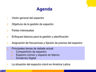 Agenda
1.   Visión general del espectro

2.   Objetivos de la gestión de espectro

3.   Partes interesadas

4.   Enfoques básicos para la gestión y planificación

5.   Asignación de frecuencias y fijación de precios del espectro

6.    Principales temas de debate actual
     a)   Compartición de espectro
     b)   Espectro común y espacio en blanco
     c)   Dividendo Digital

7.   La situación del espectro móvil en América Latina
 