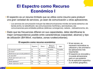 El Espectro como Recurso
                   Económico I
 El espectro es un recurso limitado que se utiliza como insumo para producir
  una gran variedad de servicios, ya sean de comunicación u otras aplicaciones.
    • Los servicios de comunicación incluyen las telecomunicaciones móviles de banda estrecha o de
      banda ancha, la radiodifusión, las comunicaciones marítimas y aeronáuticas y las
      comunicaciones para entidades públicas (defensa o emergencia), radares , radioastronomía, etc.

 Dado que las frecuencias difieren en sus capacidades, debe identificarse la
  mejor correspondencia posible entre características (capacidad, alcance) y tipo
  de utilización (BA Móvil, voz/datos, zonas rurales/urbanas).
              El espectro como recurso económico                          Al ser escaso, es
                                                                           necesario racionalizar su
                                                                           utilización y dar prioridad a
                                                                           las aplicaciones más
                                                                           importantes
                                                                          El espectro es renovable y
                                                                           no puede almacenarse
                                                                           para un uso posterior.
                                                                          Es de aplicación especifica
                                                                           a un ámbito geográfico.
 