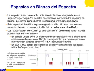 Espacios en Blanco del Espectro
 La mayoría de los canales de radiodifusión de televisión y radio están
  separados por pequeños canales no utilizados, denominados espacios en
  blanco, que sirven para limitar la interferencia entre canales activos.
 Este espectro infrautilizado y no asignado podría utilizarse para nuevos
  servicios, tales como accesos inalámbricos de banda ancha (BWA).
 Los radiodifusores se oponen ya que consideran que dichas transmisiones
  podrían interferir sus señales.
     • En Estados Unidos existe un intenso debate entre radiodifusores y empresas de
       contenidos en Internet, como Google, que argumentan que dichos espacios en
       blanco pueden utilizarse para llevar la BA a comunidades rurales.
     • En 2008 la FCC aprobó el desarrollo de dispositivos inalámbricos que puedan
       utilizar los "espacios en blanco".

 UHF white spaces, cellular
 and unlicensed allocations
 in the US in sub-3GHz
 spectrum.

 The US has ~ 48-120MHz
 of white spaces spectrum
 available
 