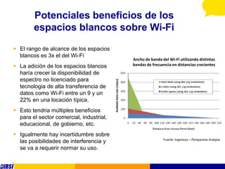 Potenciales beneficios de los
        espacios blancos sobre Wi-Fi
 El rango de alcance de los espacios
  blancos es 3x el del Wi-Fi
                                          Ancho de banda del Wi-Fi utilizando distintas
 La adición de los espacios blancos      bandas de frecuencia en distancias crecientes
  haría crecer la disponibilidad de
  espectro no licenciado para
  tecnologia de alta transferencia de
  datos como Wi-Fi entre un 9 y un
  22% en una locación típica.
 Esto tendria múltiples beneficios
  para el sector comercial, industrial,
  educacional, de gobierno, etc.
 Igualmente hay incertidumbre sobre
                                                          Fuente: Ingenious – Perspective Analysis
  las posibilidades de interferencia y
  se va a requerir normar su uso.
 