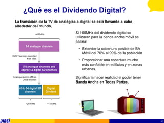 ¿Qué es el Dividendo Digital?
La transición de la TV de analógica a digital se esta llevando a cabo
alrededor del mundo.
                                   Si 100MHz del dividendo digital se
                                   utilizaran para la banda ancha móvil se
                                   podría:
                                     • Extender la cobertura posible de BA
                                       Móvil del 70% al 99% de la población
                                     • Proporcionar una cobertura mucho
                                       más confiable en edificios y en zonas
                                       urbanas.

                                   Significaría hacer realidad el poder tener
                                   Banda Ancha en Todas Partes.




                                                                                47
 