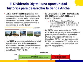 El Dividendo Digital: una oportunidad
   histórica para desarrollar la Banda Ancha
 La banda UHF (700MHz) presenta muy                                   La UIT adoptó en la CMR-2007 la banda
  buenas características de propagación, lo                             698-862Mhz como IMT-2000 para la
  que permitirá dar una mejor cobertura de                              Región 2 (América).
  banda ancha en áreas rurales y de baja                                             En la Región 1 (Europa-Africa) se
  densidad poblacional, contribuyendo a la                                            requieren 750-862 MHz. En la Región 3
  reducción de la brecha digital.                                                     (Asia) puede seguir a cualquiera de las
                                                                                      dos anteriores.

                                                                       La CITEL en su recomendación CITEL
                                                                        CCP II Rec.18 ya asignaba este espectro
                                                                        para servicios inalámbricos avanzados
                                                                        (AWS). Una proposición reciente de
                                                                        Canadá en CITEL y las asignaciones de
 Los 100MHz que reclama la industria móvil                             EE.UU. hechas por la FCC en Marzo de
  representan solo el 25% del espectro                                  2008 consideraron dos sub-bandas: alta
  actualmente utilizado para transmisiones                              (60-69) y baja (52-60).
  de TV terrestres – dejando un 75% para la
  radiodifusión (VHF +UHF).
                                          Banda UHF
            MUX    21                               37                                 52           60              69

                                            TV DIGITAL                                      DIVIDENDO DIGITAL
                        Más de 100 señales de TV Digital de Definición Standard             UIT IMT-2000 (108MHz)
            MHz   512                                                                 698          746              806
 