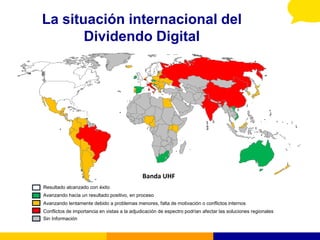 La situación internacional del
       Dividendo Digital




                                              Banda UHF
Resultado alcanzado con éxito
Avanzando hacia un resultado positivo, en proceso
Avanzando lentamente debido a problemas menores, falta de motivación o conflictos internos
Conflictos de importancia en vistas a la adjudicación de espectro podrían afectar las soluciones regionales
Sin Información
 