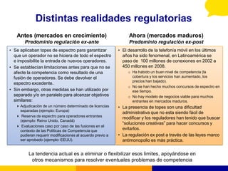 Distintas realidades regulatorias
   Antes (mercados en crecimiento)                               Ahora (mercados maduros)
        Predominio regulación ex-ante                            Predominio regulación ex-post
• Se aplicaban topes de espectro para garantizar            • El desarrollo de la telefonía móvil en los últimos
  que un operador no se hiciera de todo el espectro           años ha sido fenomenal, en Latinoamérica se
  e imposibilite la entrada de nuevos operadores.             paso de 100 millones de conexiones en 2002 a
• Se establecían limitaciones antes para que no se            450 millones en 2008.
  afecte la competencia como resultado de una                    o Ha habido un buen nivel de competencia (la
  fusión de operadores. Se debe devolver el                        cobertura y los servicios han aumentado, los
                                                                   precios han bajado).
  espectro excedente.
                                                                 o No se han hecho muchos concursos de espectro en
• Sin embargo, otras medidas se han utilizado por                  ese tiempo.
  separado y/o en paralelo para alcanzar objetivos               o No hay modelo de negocios viable para muchos
  similares:                                                       entrantes en mercados maduros.
    Adjudicación de un número determinado de licencias     • La presencia de topes son una dificultad
     separadas (ejemplo: Europa)
                                                              administrativa que no esta siendo fácil de
    Reserva de espectro para operadores entrantes
                                                              modificar y los reguladores han tenido que buscar
     (ejemplo: Reino Unido, Canadá)
                                                              “soluciones creativas” para hacer concursos y
    Evaluaciones caso por caso de las fusiones en el
     contexto de las Políticas de Competencia que
                                                              evitarlos.
     pudieran requerir modificaciones al acuerdo previo a   • La regulación ex post a través de las leyes marco
     ser aprobado (ejemplo: EEUU).                            antimonopolio es más práctica.


          La tendencia actual es a eliminar o flexibilizar esos limites, apoyándose en
           otros mecanismos para resolver eventuales problemas de competencia
 