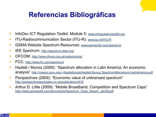 Referencias Bibliográficas

   InfoDev ICT Regulation Toolkit: Module 5: www.ictregulationtoolkit.org
   ITU-Radiocommunication Sector (ITU-R): www.itu.int/ITU-R
   GSMA Website Spectrum Resources: www.gsmworld.com/spectrum
   IEE Spectrum: http://spectrum.ieee.org/
   OFCOM: http://www.ofcom.org.uk/radiocomms/
   FCC: http://www.fcc.gov/spectrum/
   Hazlett / Munoz (2009): “Spectrum allocation in Latin America: An economic
    analysis” http://mason.gmu.edu/~thazlett/pubs/Hazlett.Munoz.SpectrumAllocationinLatinAmerica.pdf
   Perspectives (2009): “Economic value of unlicensed spectrum”
    http://perspectiveassociates.co.uk/publications/918
   Arthur D. Little (2009): “Mobile Broadband, Competition and Spectrum Caps”
    http://www.gsmworld.com/documents/Spectrum_Caps_Report_Jan09.pdf
 