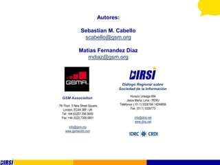 Autores:

                   Sebastian M. Cabello
                    scabello@gsm.org

                 Matias Fernandez Diaz
                    mdiaz@gsm.org



                                        Diálogo Regional sobre
                                       Sociedad de la Información

                                                   Horacio Urteaga 694
   GSM Association
                                                Jesús María, Lima - PERU
: 7th Floor, 5 New Street Square,          Teléfonos: ( 51-1) 3326194 / 4244856
      London, EC4A 3BF- UK                         Fax: (51-1) 3326173
     Tel: +44 (0)207 356 0600
    Fax: +44 (0)20 7356 0601                          info@dirsi.net
                                                      www.dirsi.net
        info@gsm.org
      www.gsmworld.com
 