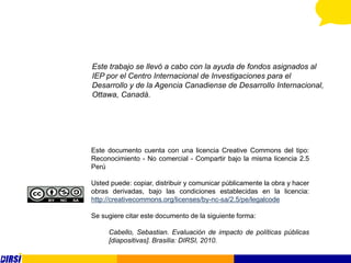 Este trabajo se llevó a cabo con la ayuda de fondos asignados al
IEP por el Centro Internacional de Investigaciones para el
Desarrollo y de la Agencia Canadiense de Desarrollo Internacional,
Ottawa, Canadá.




Este documento cuenta con una licencia Creative Commons del tipo:
Reconocimiento - No comercial - Compartir bajo la misma licencia 2.5
Perú

Usted puede: copiar, distribuir y comunicar públicamente la obra y hacer
obras derivadas, bajo las condiciones establecidas en la licencia:
http://creativecommons.org/licenses/by-nc-sa/2.5/pe/legalcode

Se sugiere citar este documento de la siguiente forma:

     Cabello, Sebastian. Evaluación de impacto de políticas públicas
     [diapositivas]. Brasilia: DIRSI, 2010.
 