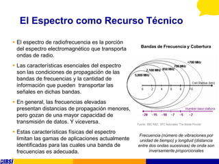El Espectro como Recurso Técnico

 El espectro de radiofrecuencia es la porción
                                                    Bandas de Frecuencia y Cobertura
  del espectro electromagnético que transporta
  ondas de radio.
 Las características esenciales del espectro
  son las condiciones de propagación de las
  bandas de frecuencias y la cantidad de
  información que pueden transportar las
  señales en dichas bandas.
 En general, las frecuencias elevadas
  presentan distancias de propagación menores,
  pero gozan de una mayor capacidad de
  transmisión de datos. Y viceversa.              Fuente: BBC R&D, SFC Associates “The Mobile Provide”

 Estas características físicas del espectro
                                                   Frecuencia (número de vibraciones por
  limitan las gamas de aplicaciones actualmente    unidad de tiempo) y longitud (distancia
  identificadas para las cuales una banda de      entre dos ondas sucesivas) de onda son
  frecuencias es adecuada.                              inversamente proporcionales
 