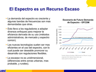 El Espectro es un Recurso Escaso

 La demanda del espectro es creciente y
                                               Escenario de Futura Demanda
  algunas bandas de frecuencias son mas            de Espectro - OFCOM
  demandadas que otras.
 Esto llevo a los reguladores a adoptar
  diversos enfoques para mejorar la
  eficiencia derivada de su uso (métodos
  administrativos, de mercado y espectro
  común).
 Las nuevas tecnologías suelen ser mas
  eficientes en el uso del espectro, con lo
  cual puede ser deseable promover su
  desarrollo con regulaciones flexibles.
                                              Fuente: Mason Analisys, 2006 based on Ofcom‘s study
                                              made by Prof. Martin Cave (UK), see:
 La escasez no es unidimensional,            www.spectrumaudit.org.uk
  (diferencias entre zonas urbanas, mas
  probable, y rurales).
 