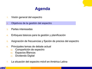 Agenda
1.   Visión general del espectro

2.   Objetivos de la gestión del espectro

3.   Partes interesadas

4.   Enfoques básicos para la gestión y planificación

5.   Asignación de frecuencias y fijación de precios del espectro

6.    Principales temas de debate actual
     a)   Compartición de espectro
     b)   Espacios Blancos
     c)   Dividendo Digital

7.   La situación del espectro móvil en América Latina
 
