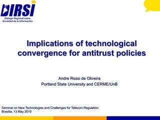 Diálogo Regional sobre
Sociedad de la Información




               Implications of technological
             convergence for antitrust policies


                                      Andre Rossi de Oliveira
                             Portland State University and CERME/UnB




Seminar on New Technologies and Challenges for Telecom Regulation
Brasilia, 13 May 2010
 