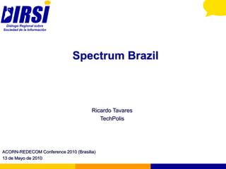 Diálogo Regional sobre
Sociedad de la Información




                              Spectrum Brazil



                                      Ricardo Tavares
                                         TechPolis




ACORN-REDECOM Conference 2010 (Brasilia)
13 de Mayo de 2010
 