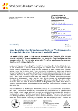 Städtisches Klinikum Karlsruhe


                                                                                                         Geschäftsbereich 5
Städtisches Klinikum, Postfach 6280, 76042 Karlsruhe                                                     Öffentlichkeitsarbeit
Geschäftsbereich 5                                                                                       Sprecher: Prof. Dr. med. Martin Hansis
                                                                                                         Geschäftsbereichsleitung
                                                                                                         Saskia Heilmann
                                                                                                         Tel. 0721 974-1107 Fax -1009
                                                                                                         E-Mail: saskia.heilmann@klinikum-karlsruhe.de

                                                                                                         Ansprechpartner
                                                                                                         Petra Geiger
                                                                                                         Tel. 0721 974-1076 Fax -7956
                                                                                                         E-Mail: petra.geiger@klinikum-karlsruhe.de
                                                                                                         Astrid Maban
                                                                                                         Tel. 0721 974-1082 Fax -1089
                                                                                                         E-Mail: astrid.maban@klinikum-karlsruhe.de
                                                                                                         Volker Schmalz
                                                                                                         Tel. 0721 974-1366 Fax -7954
                                                                                                         E-Mail: volker.schmalz@klinikum-karlsruhe.de
                                                                                                         Internet: www.klinikum-karlsruhe.de



Pressemitteilung                                                                                                                       Datum
                                                                                                                                       25.05.2010



Neue kardiologische Behandlungsmethode zur Verringerung des
Schlaganfallrisikos bei Patienten mit Vorhofflimmern

Die Medizinische Klinik IV des Städtischen Klinikums Karlsruhe setzt bei Pa-
tienten mit Vorhofflimmern neuerdings ein spezielles Drahtgeflecht als Ver-
schlusssystem im Herzen ein, wenn die Einnahme gerinnungshemmender
Medikamente nicht möglich ist.

Am zweiten Tag nach seinem Eingriff ist Herr W. wieder wohlauf. Die Einstichstelle in der Leis-
te, wo die Schleuse für den Herzkathetereingriff lag, schmerzt noch etwas und das Gehen
strengt ihn noch ein bisschen an. Aber von dem Implantat im Bereich seines linken Herzohrs
spürt er nichts. Herr W. ist der fünfte Patient, dem in der Kardiologie des Städtischen Klinikums
Karlsruhe erfolgreich ein neuartiges Drahtgeflecht zum Verschluss des linken Herzohres, einem
Anhängsel des linken Vorhofes, eingesetzt wurde. Der 67-jährige Patient leidet an Vorhofflim-
mern. „Durch seine vielen Vorerkrankungen war jedoch die Einnahme gerinnungshemmender
Medikamente nicht möglich“, erklärt Prof. Dr. Claus Schmitt, Direktor der Medizinischen Klinik
IV mit den Schwerpunkten Kardiologie, Angiologie und Intensivmedizin. Die Einnahme der Me-
dikamente hatte bei Herrn W. bereits mehrfach zu Magenblutungen geführt. Hier stellt aus
Sicht des Klinikdirektors die neue Methode des mechanischen Verschlusses des Herzohres eine
Alternative dar.

Das Vorhofflimmern ist die häufigste Herzrhythmusstörung im Erwachsenenalter. Studien bele-
gen, dass 1,5 Prozent der Bevölkerung in den westlichen Industrieländern an Vorhofflimmern
leidet. Alleine in Deutschland geht man von mehr als 800.000 Betroffenen aus. Für die nächs-
ten Jahrzehnte rechnen Mediziner sogar damit, dass die Zahl der Patienten weiter zunehmen
wird. Hintergrund ist der demografische Wandel. An Vorhofflimmern erkranken vor allem ältere
Menschen. So beträgt die Erkrankungshäufigkeit bei den über 60-jährigen etwa 4 Prozent, bei
                             Städtisches Klinikum Karlsruhe gGmbH                 Aufsichtsratsvorsitzender:
                             Moltkestraße 90  76133 Karlsruhe                    Bürgermeister Klaus Stapf
                             Telefonzentrale: 0721 974 – 0                        Geschäftsführer:
                             www.klinikum-karlsruhe.de                            Prof. Dr. Martin Hansis, Dipl.-Kfm. Ulrich Meier
                             Akademisches Lehrkrankenhaus                         Sitz der Gesellschaft: Karlsruhe;
                             der Universität Freiburg                             Registergericht Mannheim, HRB 106805

                                 Sie erreichen uns mit S1, S11 und Tram 2 Haltestellen: Moltkestraße und Kußmaulstraße
 