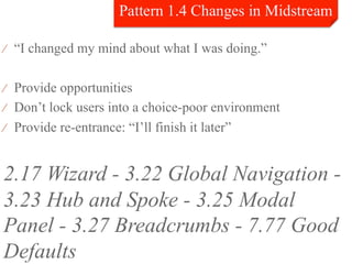 ⁄  “I changed my mind about what I was doing.”


⁄  Provide opportunities
⁄  Don’t lock users into a choice-poor environment
⁄  Provide re-entrance: “I’ll finish it later”



2.17 Wizard - 3.22 Global Navigation -
3.23 Hub and Spoke - 3.25 Modal
Panel - 3.27 Breadcrumbs - 7.77 Good
Defaults
 