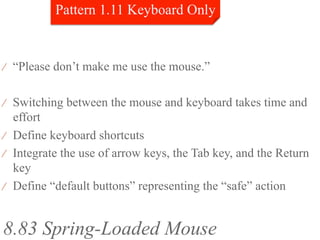 ⁄  “Please don’t make me use the mouse.”


⁄  Switching between the mouse and keyboard takes time and
   effort
⁄  Define keyboard shortcuts
⁄  Integrate the use of arrow keys, the Tab key, and the Return
   key
⁄  Define “default buttons” representing the “safe” action



8.83 Spring-Loaded Mouse
 