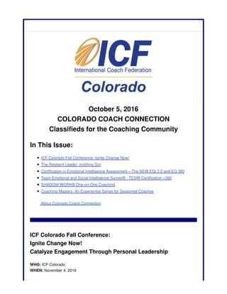 October 5, 2016
COLORADO COACH CONNECTION
Classifieds for the Coaching Community
In This Issue:
ICF Colorado Fall Conference: Ignite Change Now!
The Resilient Leader: Instilling Grit
Certification in Emotional Intelligence Assessment – The NEW EQi 2.0 and EQ 360
Team Emotional and Social Intelligence Survey® - TESI® Certification <360
SHADOW WORK® One-on-One Coaching
Coaching Mastery: An Experiential Series for Seasoned Coaches
About Colorado Coach Connection
ICF Colorado Fall Conference:
Ignite Change Now!
Catalyze Engagement Through Personal Leadership
WHO: ICF Colorado
WHEN: November 4, 2016
 