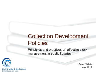Collection Development
Policies
Principles and practices of effective stock
management in public libraries


                                    Sarah Wilkie
                                      May 2010
 