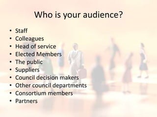 Who is your audience?StaffColleaguesHead of serviceElected MembersThe publicSuppliersCouncil decision makersOther council departmentsConsortium membersPartners