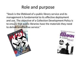 Role and purpose“Stock is the lifeblood of a public library service and its management is fundamental to its effective deployment and use. The objective of a Collection Development Policy is to ensure that public libraries have the materials they need to deliver an effective service.” 