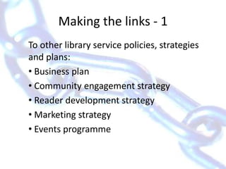 Making the links - 1To other library service policies, strategies and plans: Business plan Community engagement strategy Reader development strategy Marketing strategy Events programme