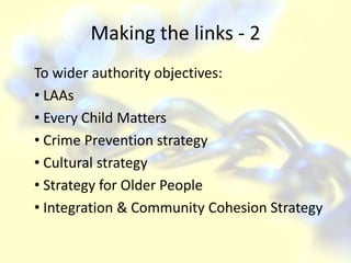 Making the links - 2To wider authority objectives: LAAs Every Child Matters Crime Prevention strategy Cultural strategy Strategy for Older People Integration & Community Cohesion Strategy 