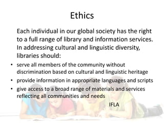 EthicsEach individual in our global society has the right to a full range of library and information services.   In addressing cultural and linguistic diversity, libraries should:serve all members of the community without discrimination based on cultural and linguistic heritageprovide information in appropriate languages and scriptsgive access to a broad range of materials and services reflecting all communities and needs							IFLA