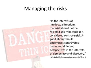 Managing the risks“In the interests of intellectual freedom, material should not be rejected solely because it is considered controversial. A good library should encompass controversial issues and different perspectives in the interests of democracy and discovery.”MLA Guidelines on Controversial Stock