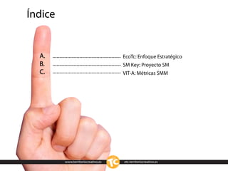 Índice


  A.                                 EcoTc: Enfoque Estratégico
  B.                                 SM Key: Proyecto SM
  C.                                 VIT-A: Métricas SMM




         www.territoriocreativo.es   etc.territoriocreativo.es
 