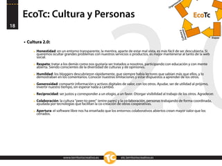 n
                                                                                                             ació
                                                                                                         niz
                                                                                                       ga
                                                                                                     Or


     EcoTc: Cultura y Personas                                                                                                EcoTc




                                                          2.0
18




                                                                                                                 Cultsonas
                                                                                                                          y
                                                                                                                      ura
                                                                                                                  Per
                                                                                                                                      Etapas
     • Cultura 2.0:

          ‣ Honestidad: en un entorno transparente, la mentira, aparte de estar mal vista, es más fácil de ser descubierta. Si
            queremos ocultar grandes problemas con nuestros servicios o productos, es mejor mantenerse al tanto de la web
            social.

          ‣ Respeto: tratar a los demás como nos gustaría ser tratados a nosotros, participando con educación y con mente
            abierta. Siendo conscientes de la diversidad de culturas y de opiniones.

          ‣ Humildad: los bloggers descubrieron rápidamente, que siempre había lectores que sabían más que ellos, y lo
            demostraban en los comentarios. Conocer nuestras limitaciones y estar dispuestos a aprender de los otros.

          ‣ Generosidad: compartir información y activos digitales de valor, con los otros. Ayudar, ser de utilidad al prójimo,
            invertir nuestro tiempo, sin esperar nada a cambio.

          ‣ Reciprocidad: ser justos y corresponder a un elogio, a un favor. Otorgar visibilidad al trabajo de los otros. Agradecer.
          ‣ Colaboración: la cultura "peer-to-peer" (entre pares) y la co-laboración, personas trabajando de forma coordinada,
            ayudada por tecnologías que facilitan la co-creación de obras cooperativas.

          ‣ Apertura: el software libre nos ha enseñado que los entornos colaborativos abiertos crean mayor valor que los
            cerrados.




                              www.territoriocreativo.es              etc.territoriocreativo.es
 