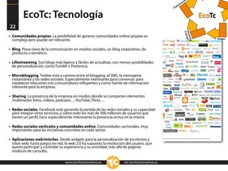 n
                                                                                                            ació
                                                                                                        niz
                                                                                                      ga
                                                                                                    Or


          EcoTc: Tecnología                                                                                                  EcoTc
22




                                                                                                                Cultsonas
                                                                                                                         y
                                                                                                                     ura
•   Comunidades propias. La posibilidad de generar comunidades online propias es




                                                                                                                 Per
                                                                                                                                     Etapas
    compleja pero puede ser relevante.

•   Blog. Pieza clave de la comunicación en medios sociales, un blog corporativo, de
    producto o temático.

•   Lifestreaming. Son blogs más ligeros y fáciles de actualizar, con menos posibilidades
    de personalización, como Tumblr o Posterous.

•   Microblogging. Twitter está a camino entre el blogging, el SMS, la mensajería
    instantánea y las redes sociales. Especialmente interesante para conversar, para
    establecer relaciones con consumidores inﬂuyentes y como fuente de información
    relevante para la empresa.

•   Sharing. La presencia de la empresa en medios donde se comparten elementos
    multimedia: fotos, vídeos, podcasts, ... YouTube, Flickr, ...

•   Redes sociales. Facebook está ganando la partida de las redes sociales y su capacidad
    para integrar otros servicios, y sobre todo los más de 300 millones de usuarios que
    tienen un perﬁl, hace especialmente interesante la presencia activa en la misma.

•   Redes sociales verticales y comunidades online. Comunidades sectoriales, muy
    importantes para las iniciativas concretas en cada sector.

•   Aplicaciones web/móviles. Desde widgets para la personalización de escritorios y
    sitios web, hasta juegos en red, la web 2.0 ha supuesto la revolución del usuario, que
    quiere participar y controlar su experiencia y su actividad, más allá de páginas
    estáticas de consulta.

                                    www.territoriocreativo.es           etc.territoriocreativo.es
 