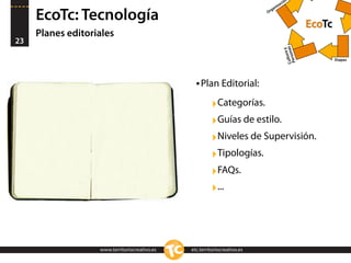 n
                                                                                   ació
                                                                               niz
                                                                             ga

     EcoTc: Tecnología                                                     Or


                                                                                                    EcoTc
     Planes editoriales
23




                                                                                       Cultsonas
                                                                                                y
                                                                                            ura
                                                                                        Per
                                                                                                            Etapas




                                                 • Plan Editorial:
                                                        ‣Categorías.
                                                        ‣Guías de estilo.
                                                        ‣Niveles de Supervisión.
                                                        ‣Tipologías.
                                                        ‣FAQs.
                                                        ‣...



                   www.territoriocreativo.es   etc.territoriocreativo.es
 