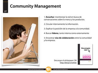 Community Management
27

                                        1. Escuchar: monitorizar la red en busca de
                                        conversaciones sobre la marca y los productos.

                                        2. Circular internamente la información.

                                        3. Explicar la posición de la empresa a la comunidad.

                                        4. Buscar líderes, tanto interna como externamente

                                        5. Encontrar vías de colaboración entre la comunidad
                                        y la empresa.




                                                    Descargar el whitepaper CM
                                                          http://bit.ly/cmwhite


            www.territoriocreativo.es              etc.territoriocreativo.es
 