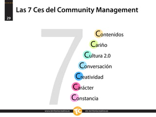 Las 7 Ces del Community Management
29




          7
                                                       Contenidos
                                                  Cariño
                                            Cultura 2.0
                                          Conversación
                                         Creatividad
                                        Carácter
                                        Constancia
            www.territoriocreativo.es
            www.territoriocreativo.es       etc.territoriocreativo.es
                                            etc.territoriocreativo.es
 
